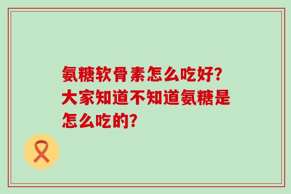 氨糖软骨素怎么吃好?大家知道不知道氨糖是怎么吃的? 氨糖软骨素怎么吃好?大家知道不知道氨糖是怎么吃的?