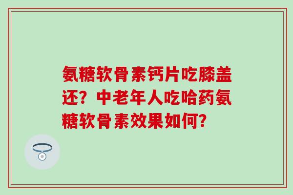 氨糖软骨素钙片吃膝盖还?中老年人吃哈药氨糖软骨素效果如何? 氨糖软骨素钙片吃膝盖还?中老年人吃哈药氨糖软骨素效果如何?