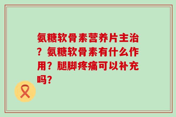 氨糖软骨素营养片主?氨糖软骨素有什么作用?腿脚可以补充吗? 氨糖软骨素营养片主?氨糖软骨素有什么作用?腿脚可以补充吗?