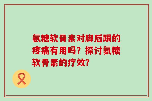 氨糖软骨素对脚后跟的有用吗?探讨氨糖软骨素的疗效? 氨糖软骨素对脚后跟的有用吗?探讨氨糖软骨素的疗效?