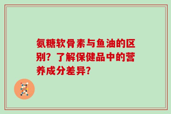氨糖软骨素与鱼油的区别?了解保健品中的营养成分差异? 氨糖软骨素与鱼油的区别?了解保健品中的营养成分差异?