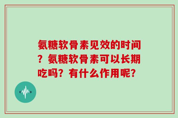 氨糖软骨素见效的时间?氨糖软骨素可以长期吃吗?有什么作用呢? 氨糖软骨素见效的时间?氨糖软骨素可以长期吃吗?有什么作用呢?