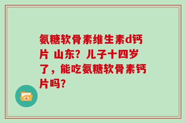 氨糖软骨素维生素d钙片 山东？儿子十四岁了，能吃氨糖软骨素钙片吗？