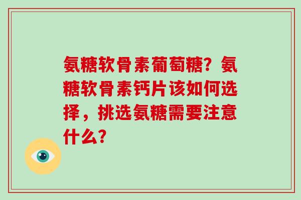 氨糖软骨素葡萄糖?氨糖软骨素钙片该如何选择,挑选氨糖需要注意什么? 氨糖软骨素葡萄糖?氨糖软骨素钙片该如何选择,挑选氨糖需要注意什么?