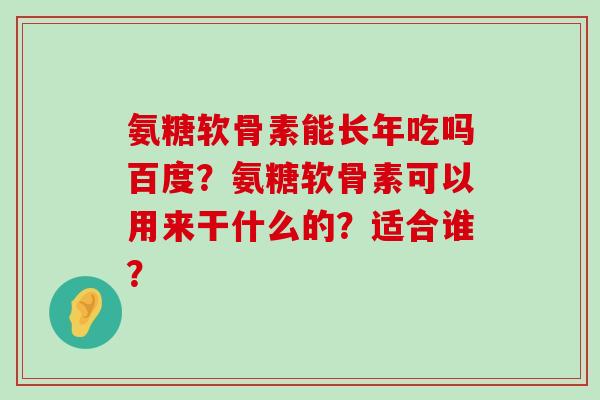 氨糖软骨素能长年吃吗百度?氨糖软骨素可以用来干什么的?适合谁? 氨糖软骨素能长年吃吗百度?氨糖软骨素可以用来干什么的?适合谁?
