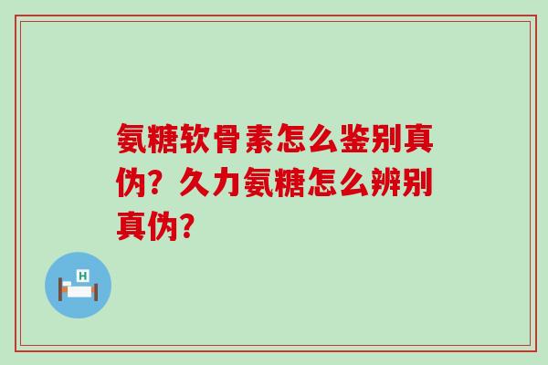 氨糖软骨素怎么鉴别真伪？久力氨糖怎么辨别真伪？