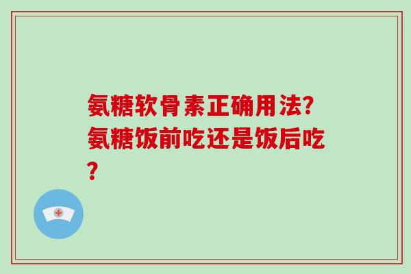 氨糖软骨素正确用法?氨糖饭前吃还是饭后吃? 氨糖软骨素正确用法?氨糖饭前吃还是饭后吃?