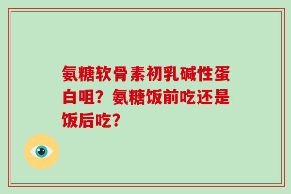 氨糖软骨素初乳碱性蛋白咀？氨糖饭前吃还是饭后吃？
