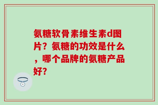 氨糖软骨素维生素d图片?氨糖的功效是什么,哪个品牌的氨糖产品好? 氨糖软骨素维生素d图片?氨糖的功效是什么,哪个品牌的氨糖产品好?