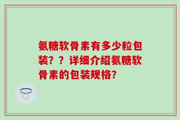 氨糖软骨素有多少粒包装??详细介绍氨糖软骨素的包装规格? 氨糖软骨素有多少粒包装??详细介绍氨糖软骨素的包装规格?