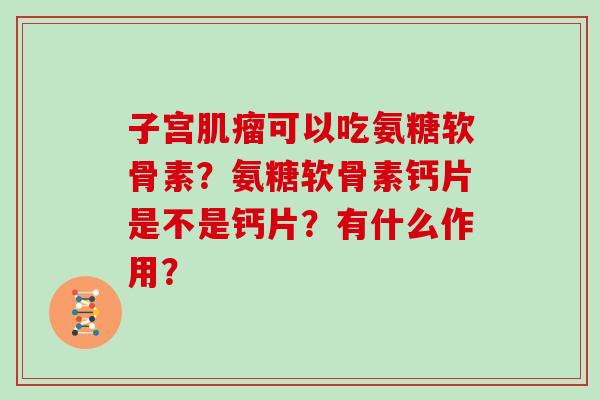 子宫可以吃氨糖软骨素?氨糖软骨素钙片是不是钙片?有什么作用? 子宫可以吃氨糖软骨素?氨糖软骨素钙片是不是钙片?有什么作用?