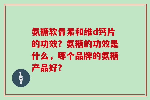 氨糖软骨素和维d钙片的功效?氨糖的功效是什么,哪个品牌的氨糖产品好? 氨糖软骨素和维d钙片的功效?氨糖的功效是什么,哪个品牌的氨糖产品好?
