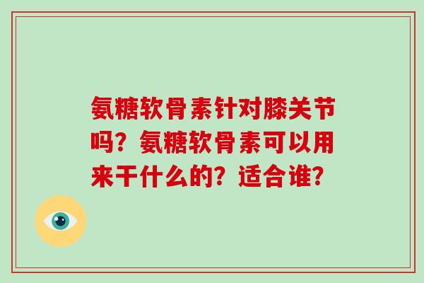 氨糖软骨素针对膝关节吗?氨糖软骨素可以用来干什么的?适合谁? 氨糖软骨素针对膝关节吗?氨糖软骨素可以用来干什么的?适合谁?