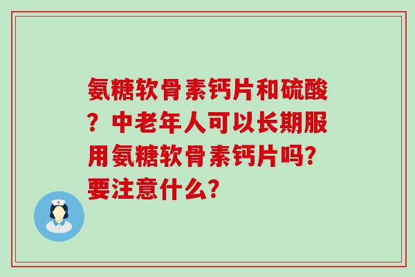 氨糖软骨素钙片和硫酸?中老年人可以长期服用氨糖软骨素钙片吗?要注意什么? 氨糖软骨素钙片和硫酸?中老年人可以长期服用氨糖软骨素钙片吗?要注意什么?