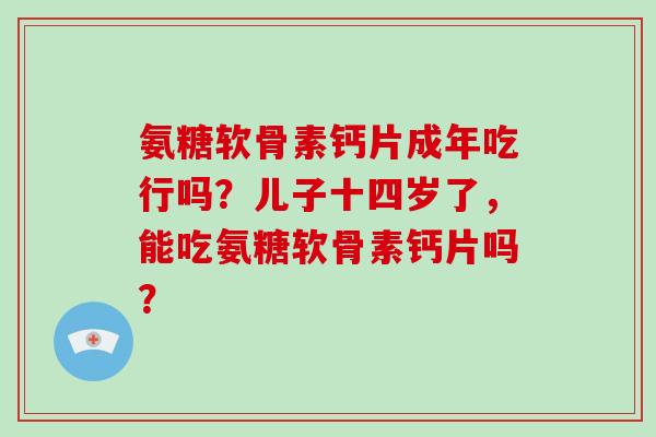 氨糖软骨素钙片成年吃行吗?儿子十四岁了,能吃氨糖软骨素钙片吗? 氨糖软骨素钙片成年吃行吗?儿子十四岁了,能吃氨糖软骨素钙片吗?