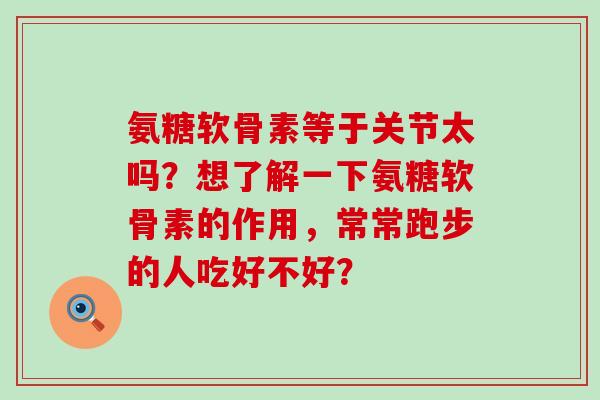 氨糖软骨素等于关节太吗？想了解一下氨糖软骨素的作用，常常跑步的人吃好不好？