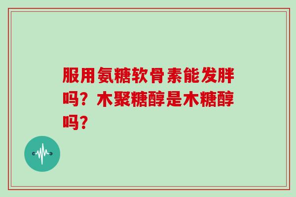 服用氨糖软骨素能发胖吗?木聚糖醇是木糖醇吗? 服用氨糖软骨素能发胖吗?木聚糖醇是木糖醇吗?