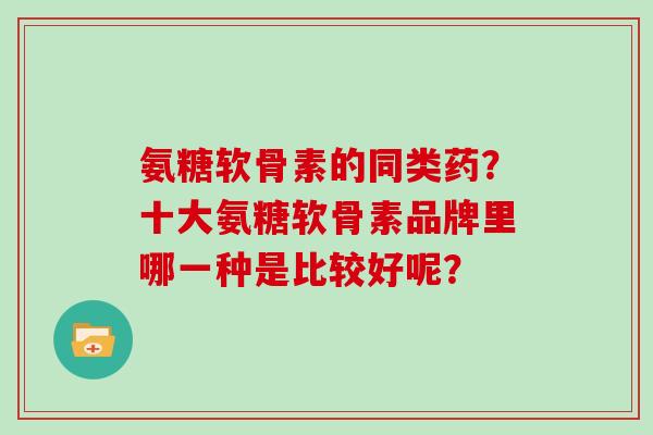 氨糖软骨素的同类药?十大氨糖软骨素品牌里哪一种是比较好呢? 氨糖软骨素的同类药?十大氨糖软骨素品牌里哪一种是比较好呢?
