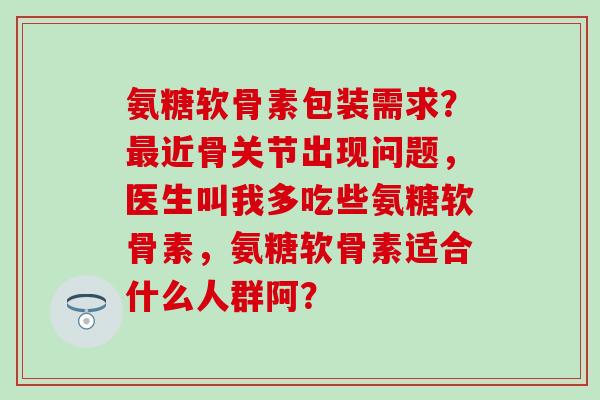 氨糖软骨素包装需求？近骨关节出现问题，医生叫我多吃些氨糖软骨素，氨糖软骨素适合什么人群阿？