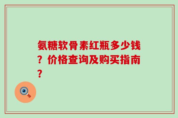 氨糖软骨素红瓶多少钱？价格查询及购买指南？