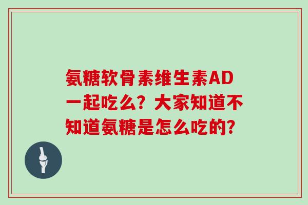氨糖软骨素维生素AD一起吃么？大家知道不知道氨糖是怎么吃的？