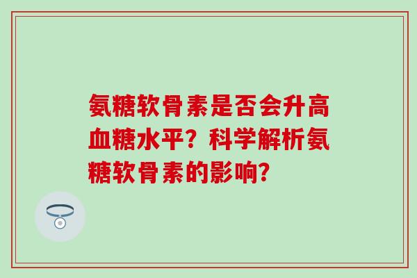 氨糖软骨素是否会升高水平？科学解析氨糖软骨素的影响？