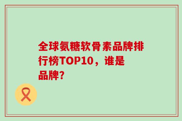 全球氨糖软骨素品牌排行榜TOP10，谁是品牌？