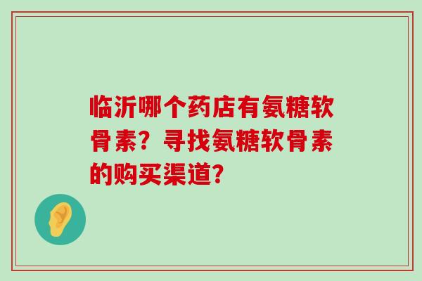 临沂哪个药店有氨糖软骨素?寻找氨糖软骨素的购买渠道? 临沂哪个药店有氨糖软骨素?寻找氨糖软骨素的购买渠道?