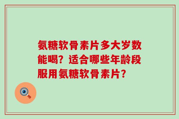 氨糖软骨素片多大岁数能喝?适合哪些年龄段服用氨糖软骨素片? 氨糖软骨素片多大岁数能喝?适合哪些年龄段服用氨糖软骨素片?