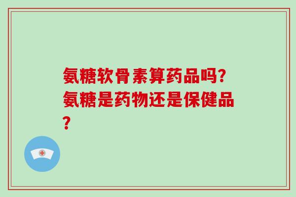 氨糖软骨素算药品吗?氨糖是还是保健品? 氨糖软骨素算药品吗?氨糖是还是保健品?