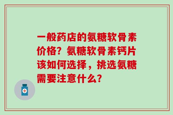 一般药店的氨糖软骨素价格?氨糖软骨素钙片该如何选择,挑选氨糖需要注意什么? 一般药店的氨糖软骨素价格?氨糖软骨素钙片该如何选择,挑选氨糖需要注意什么?