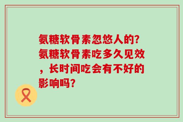 氨糖软骨素忽悠人的?氨糖软骨素吃多久见效,长时间吃会有不好的影响吗? 氨糖软骨素忽悠人的?氨糖软骨素吃多久见效,长时间吃会有不好的影响吗?