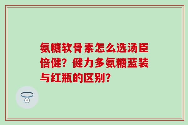 氨糖软骨素怎么选汤臣倍健?健力多氨糖蓝装与红瓶的区别? 氨糖软骨素怎么选汤臣倍健?健力多氨糖蓝装与红瓶的区别?