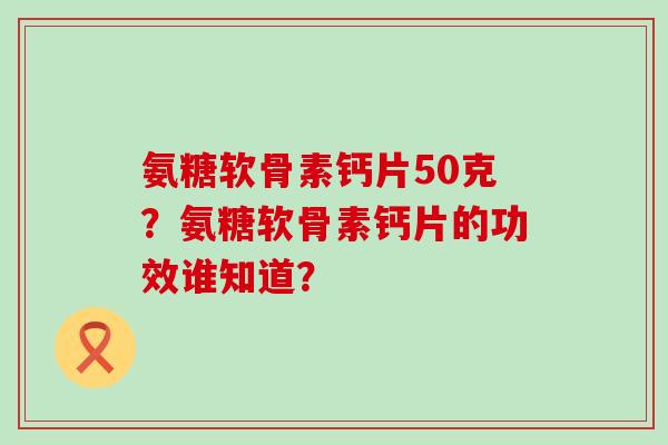 氨糖软骨素钙片50克?氨糖软骨素钙片的功效谁知道? 氨糖软骨素钙片50克?氨糖软骨素钙片的功效谁知道?