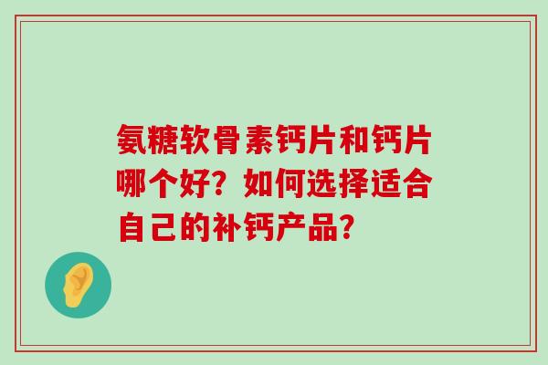 氨糖软骨素钙片和钙片哪个好?如何选择适合自己的补钙产品? 氨糖软骨素钙片和钙片哪个好?如何选择适合自己的补钙产品?