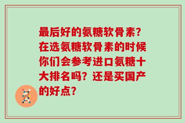 后好的氨糖软骨素?在选氨糖软骨素的时候你们会参考进口氨糖十大排名吗?还是买国产的好点? 后好的氨糖软骨素?在选氨糖软骨素的时候你们会参考进口氨糖十大排名吗?还是买国产的好点?