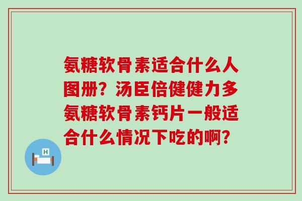 氨糖软骨素适合什么人图册?汤臣倍健健力多氨糖软骨素钙片一般适合什么情况下吃的啊? 氨糖软骨素适合什么人图册?汤臣倍健健力多氨糖软骨素钙片一般适合什么情况下吃的啊?