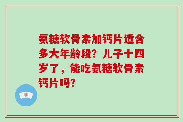 氨糖软骨素加钙片适合多大年龄段？儿子十四岁了，能吃氨糖软骨素钙片吗？