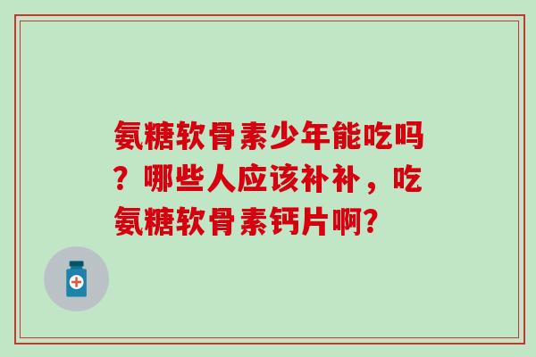 氨糖软骨素少年能吃吗？哪些人应该补补，吃氨糖软骨素钙片啊？