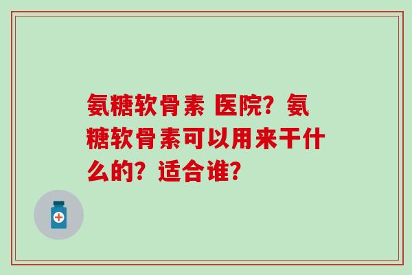 氨糖软骨素 医院?氨糖软骨素可以用来干什么的?适合谁? 氨糖软骨素 医院?氨糖软骨素可以用来干什么的?适合谁?