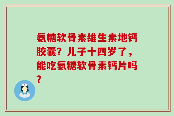 氨糖软骨素维生素地钙胶囊？儿子十四岁了，能吃氨糖软骨素钙片吗？