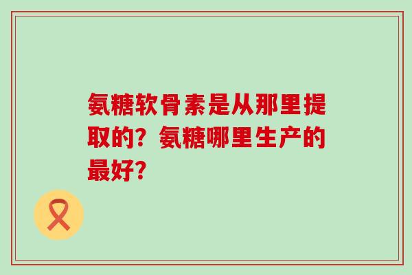 氨糖软骨素是从那里提取的?氨糖哪里生产的好? 氨糖软骨素是从那里提取的?氨糖哪里生产的好?