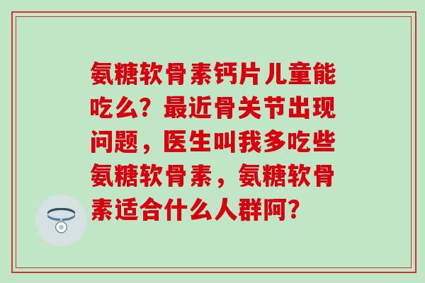 氨糖软骨素钙片儿童能吃么?近骨关节出现问题,医生叫我多吃些氨糖软骨素,氨糖软骨素适合什么人群阿? 氨糖软骨素钙片儿童能吃么?近骨关节出现问题,医生叫我多吃些氨糖软骨素,氨糖软骨素适合什么人群阿?