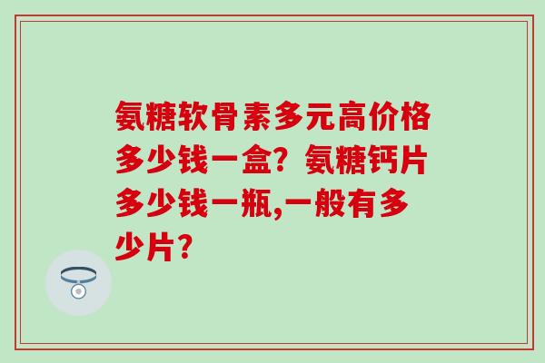 氨糖软骨素多元高价格多少钱一盒？氨糖钙片多少钱一瓶,一般有多少片？