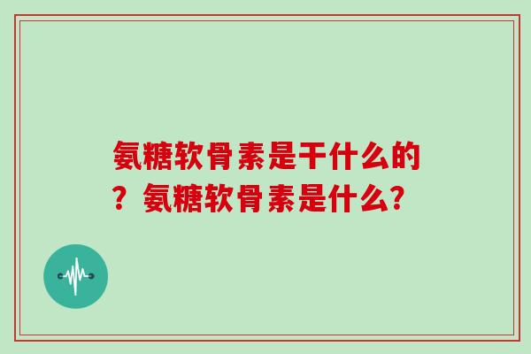 氨糖软骨素是干什么的？氨糖软骨素是什么？