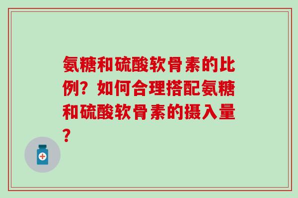 氨糖和硫酸软骨素的比例？如何合理搭配氨糖和硫酸软骨素的摄入量？