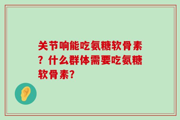 关节响能吃氨糖软骨素？什么群体需要吃氨糖软骨素？