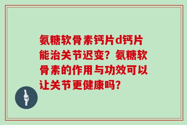 氨糖软骨素钙片d钙片能关节迟变？氨糖软骨素的作用与功效可以让关节更健康吗？