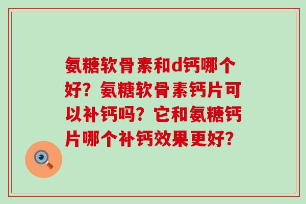 氨糖软骨素和d钙哪个好?氨糖软骨素钙片可以补钙吗?它和氨糖钙片哪个补钙效果更好? 氨糖软骨素和d钙哪个好?氨糖软骨素钙片可以补钙吗?它和氨糖钙片哪个补钙效果更好?