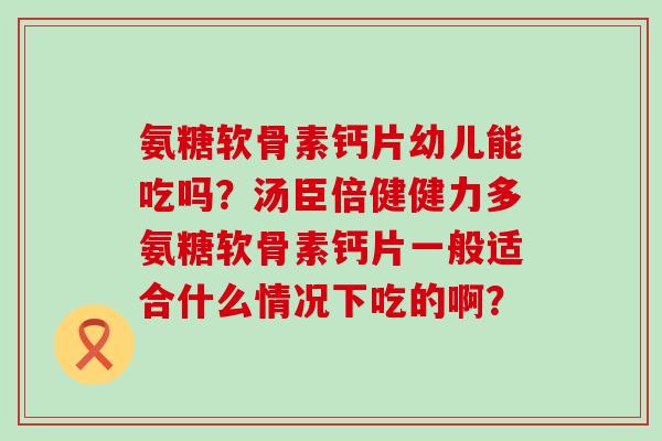氨糖软骨素钙片幼儿能吃吗?汤臣倍健健力多氨糖软骨素钙片一般适合什么情况下吃的啊? 氨糖软骨素钙片幼儿能吃吗?汤臣倍健健力多氨糖软骨素钙片一般适合什么情况下吃的啊?